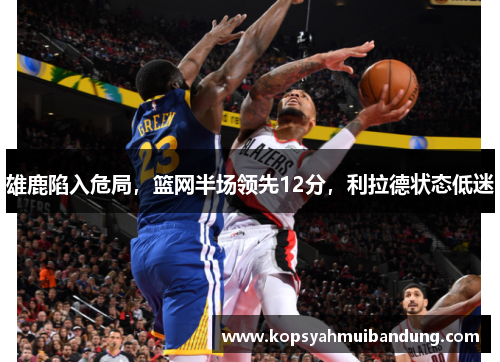 雄鹿陷入危局，篮网半场领先12分，利拉德状态低迷